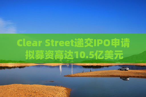Clear Street递交IPO申请 拟募资高达10.5亿美元