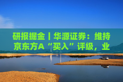 研报掘金丨华源证券：维持京东方A“买入”评级，业务即将步入新发展阶段