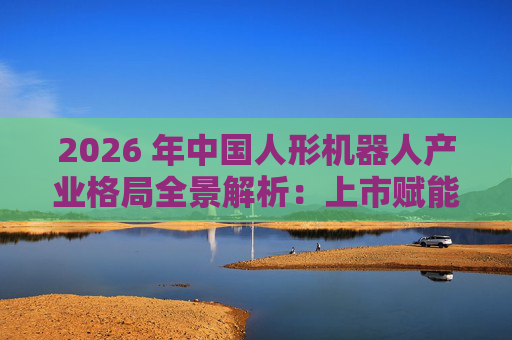 2026 年中国人形机器人产业格局全景解析：上市赋能量产，分层格局引领全球