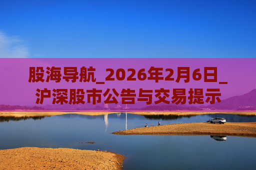 股海导航_2026年2月6日_沪深股市公告与交易提示