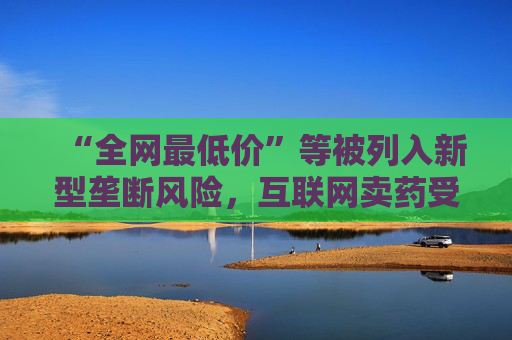 “全网最低价”等被列入新型垄断风险，互联网卖药受影响几何