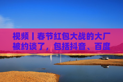 视频丨春节红包大战的大厂被约谈了，包括抖音、百度、腾讯、京东、美团等平台企业