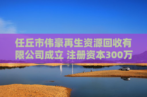 任丘市伟豪再生资源回收有限公司成立 注册资本300万人民币