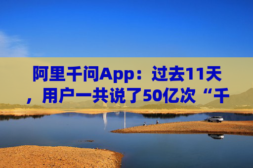 阿里千问App：过去11天，用户一共说了50亿次“千问帮我”