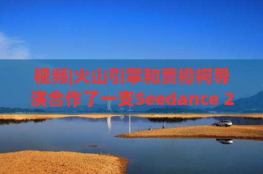 视频|火山引擎和贾樟柯导演合作了一支Seedance 2.0贺岁短片
