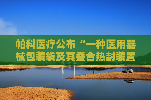 帕科医疗公布“一种医用器械包装袋及其叠合热封装置以及叠合方法”专利