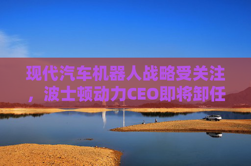 现代汽车机器人战略受关注，波士顿动力CEO即将卸任