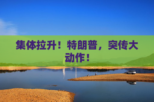 集体拉升！特朗普，突传大动作！