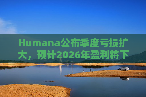 Humana公布季度亏损扩大，预计2026年盈利将下降