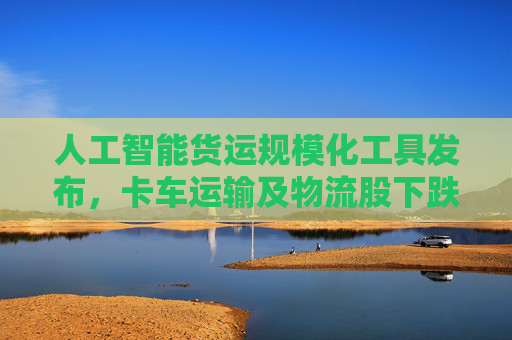 人工智能货运规模化工具发布，卡车运输及物流股下跌