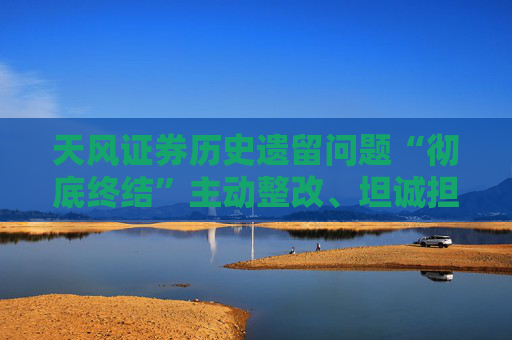 天风证券历史遗留问题“彻底终结”主动整改、坦诚担责为高质量发展扫清障碍