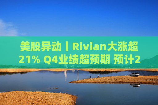 美股异动丨Rivian大涨超21% Q4业绩超预期 预计2026年交付量将激增53%