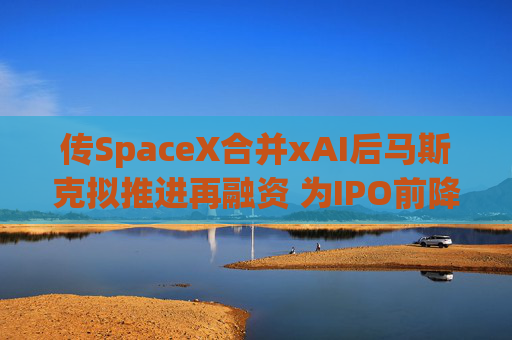 传SpaceX合并xAI后马斯克拟推进再融资 为IPO前降低高息债务负担