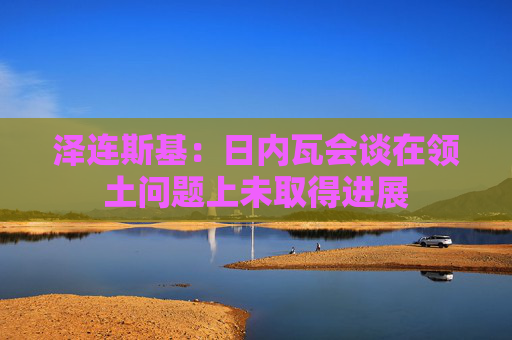 泽连斯基：日内瓦会谈在领土问题上未取得进展
