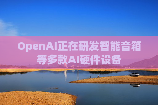 OpenAI正在研发智能音箱等多款AI硬件设备