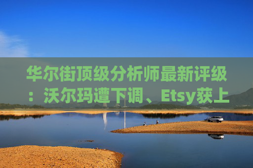 华尔街顶级分析师最新评级：沃尔玛遭下调、Etsy获上调