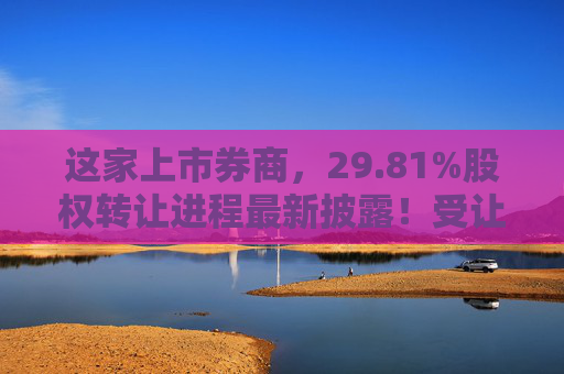 这家上市券商，29.81%股权转让进程最新披露！受让方资格尚需沟通……