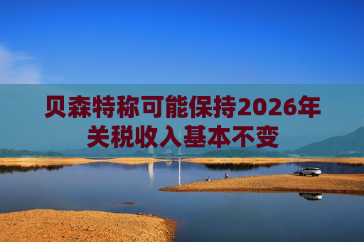 贝森特称可能保持2026年关税收入基本不变