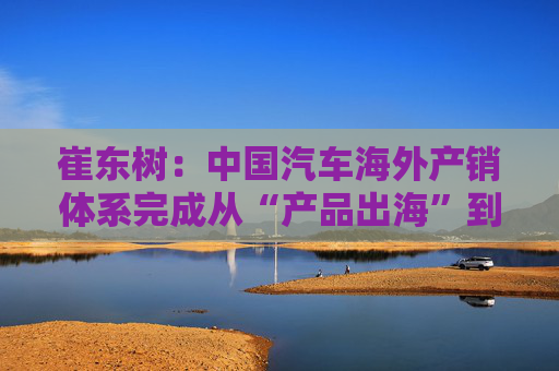 崔东树：中国汽车海外产销体系完成从“产品出海”到“产业出海”关键转型