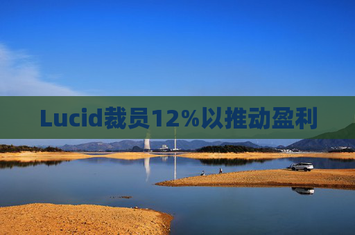 Lucid裁员12%以推动盈利