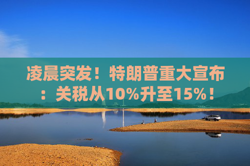 凌晨突发！特朗普重大宣布：关税从10%升至15%！