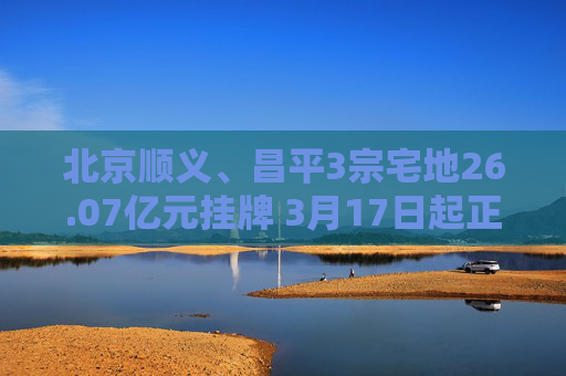 北京顺义、昌平3宗宅地26.07亿元挂牌 3月17日起正式出让