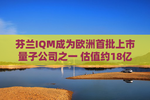 芬兰IQM成为欧洲首批上市量子公司之一 估值约18亿美元