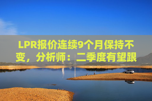 LPR报价连续9个月保持不变，分析师：二季度有望跟进政策利率下调