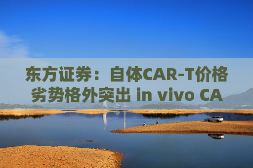 东方证券：自体CAR-T价格劣势格外突出 in vivo CAR-T是解决问题潜力方向