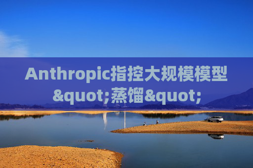 Anthropic指控大规模模型"蒸馏"
