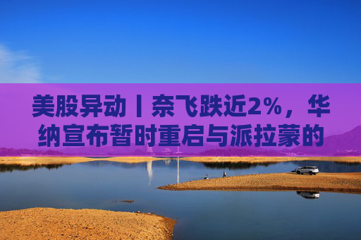 美股异动丨奈飞跌近2%，华纳宣布暂时重启与派拉蒙的交易谈判