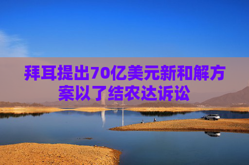 拜耳提出70亿美元新和解方案以了结农达诉讼