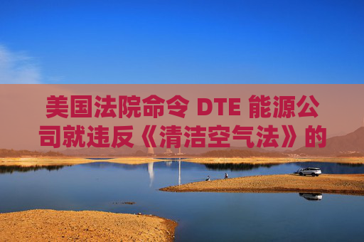 美国法院命令 DTE 能源公司就违反《清洁空气法》的行为支付1亿美元