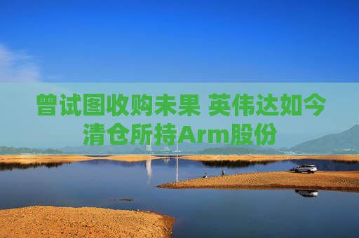 曾试图收购未果 英伟达如今清仓所持Arm股份