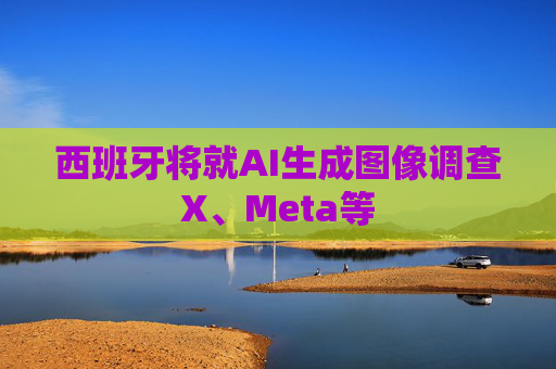 西班牙将就AI生成图像调查X、Meta等