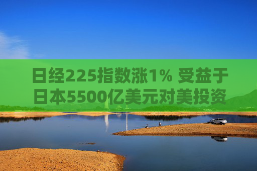 日经225指数涨1% 受益于日本5500亿美元对美投资计划的科技股领涨