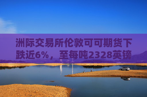 洲际交易所伦敦可可期货下跌近6%，至每吨2328英镑  第1张