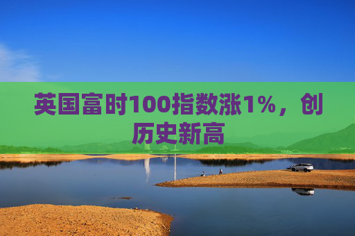 英国富时100指数涨1%，创历史新高