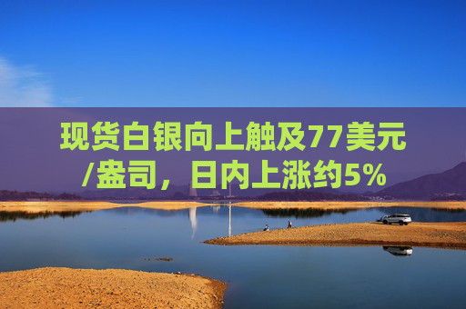 现货白银向上触及77美元/盎司，日内上涨约5%