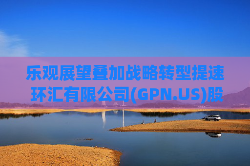乐观展望叠加战略转型提速 环汇有限公司(GPN.US)股价创近六年最大单日涨幅