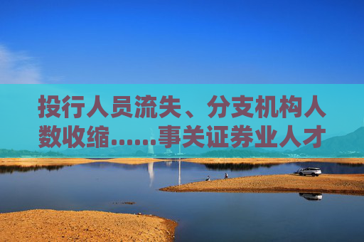 投行人员流失、分支机构人数收缩......事关证券业人才，权威报告披露