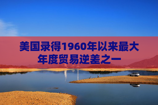 美国录得1960年以来最大年度贸易逆差之一