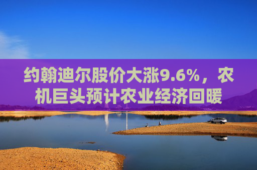约翰迪尔股价大涨9.6%，农机巨头预计农业经济回暖