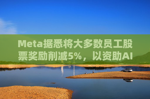 Meta据悉将大多数员工股票奖励削减5%，以资助AI目标的实现