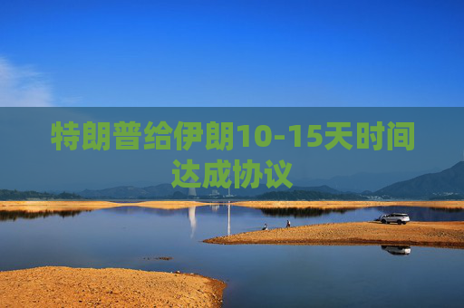 特朗普给伊朗10-15天时间达成协议