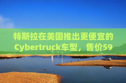 特斯拉在美国推出更便宜的Cybertruck车型，售价59990美元