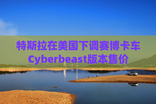 特斯拉在美国下调赛博卡车Cyberbeast版本售价