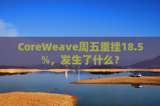 CoreWeave周五重挫18.5%，发生了什么？
