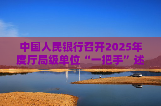 中国人民银行召开2025年度厅局级单位“一把手”述责述廉暨党组织书记抓基层党建工作述职评议会议