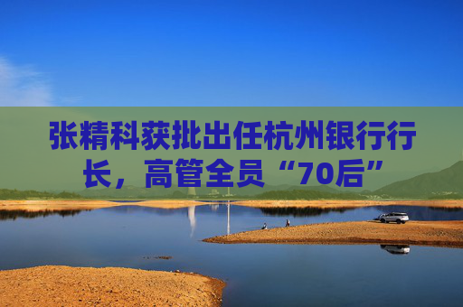 张精科获批出任杭州银行行长，高管全员“70后”